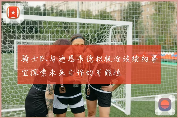 骑士队与迪恩韦德积极洽谈续约事宜探索未来合作的可能性