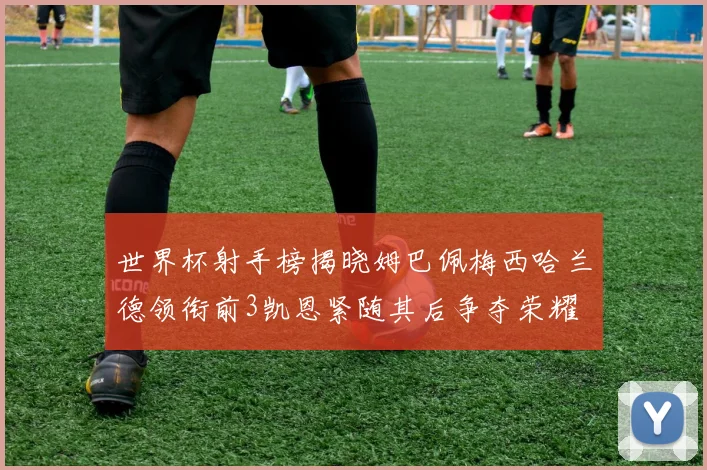 世界杯射手榜揭晓姆巴佩梅西哈兰德领衔前3凯恩紧随其后争夺荣耀