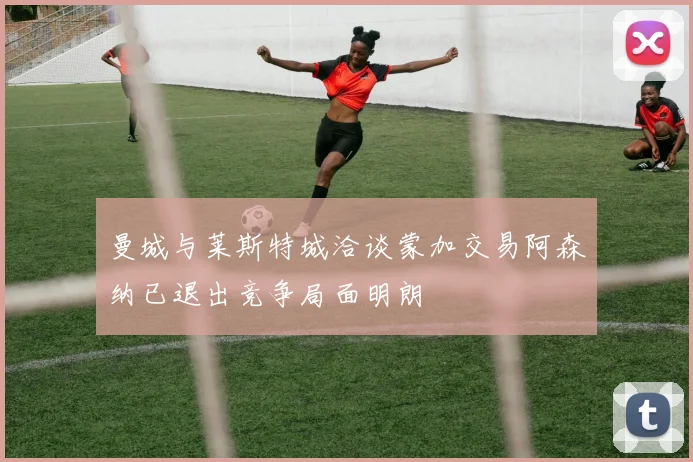 曼城与莱斯特城洽谈蒙加交易阿森纳已退出竞争局面明朗