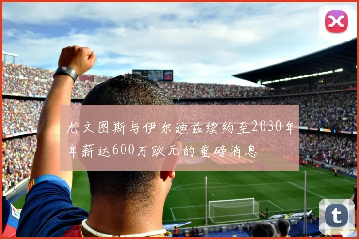 尤文图斯与伊尔迪兹续约至2030年年薪达600万欧元的重磅消息