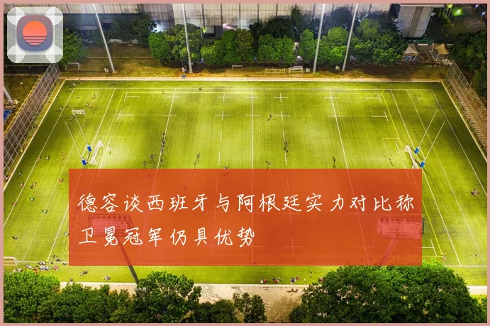 德容谈西班牙与阿根廷实力对比称卫冕冠军仍具优势