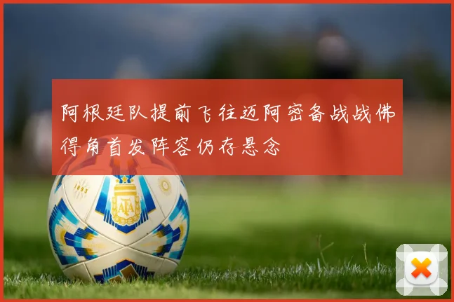 阿根廷队提前飞往迈阿密备战战佛得角首发阵容仍存悬念
