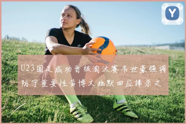 U23国足成功晋级淘汰赛韦世豪强调防守重要性黄博文幽默回应捧杀之说
