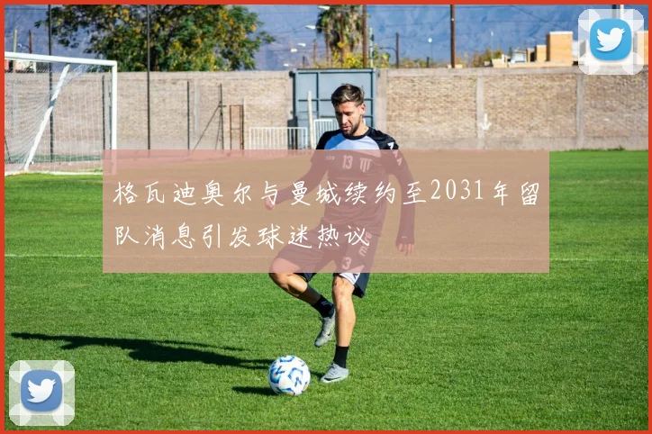 格瓦迪奥尔与曼城续约至2031年留队消息引发球迷热议
