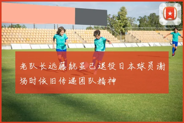 老队长远藤航虽已退役日本球员谢场时依旧传递团队精神