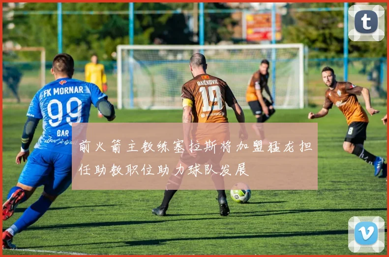 前火箭主教练塞拉斯将加盟猛龙担任助教职位助力球队发展