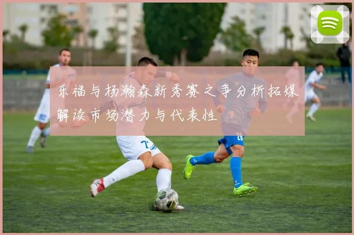 乐福与杨瀚森新秀赛之争分析拓媒解读市场潜力与代表性