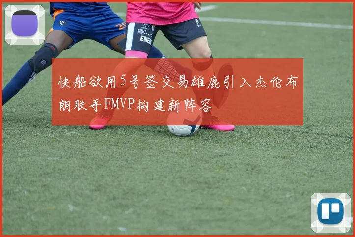 快船欲用5号签交易雄鹿引入杰伦布朗联手FMVP构建新阵容