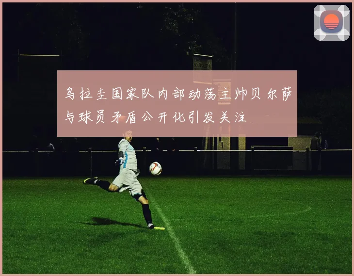 乌拉圭国家队内部动荡主帅贝尔萨与球员矛盾公开化引发关注