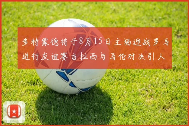 多特蒙德将于8月15日主场迎战罗马进行友谊赛吉拉西与马伦对决引人期待