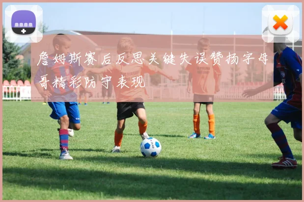 詹姆斯赛后反思关键失误赞扬字母哥精彩防守表现