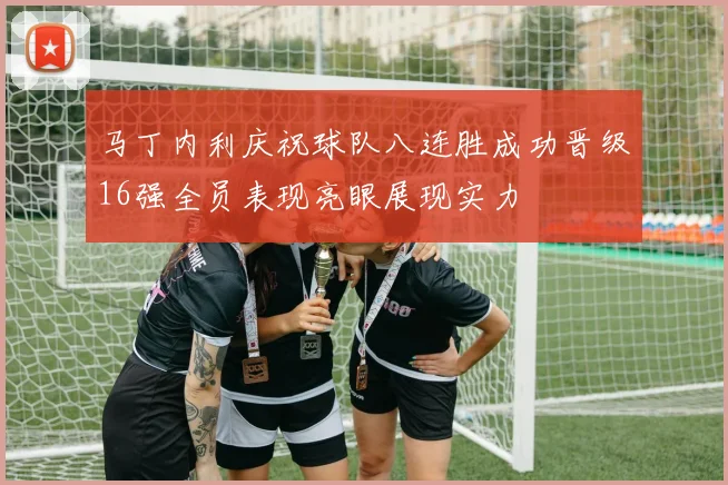 马丁内利庆祝球队八连胜成功晋级16强全员表现亮眼展现实力
