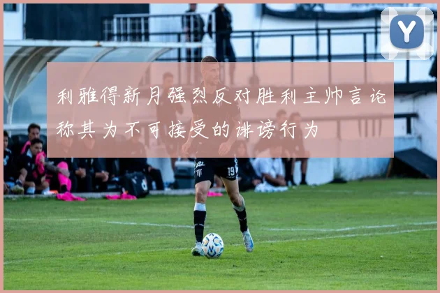 利雅得新月强烈反对胜利主帅言论称其为不可接受的诽谤行为