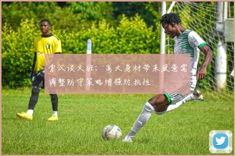 索汉谈文班：高大身材带来疲惫需调整防守策略增强对抗性