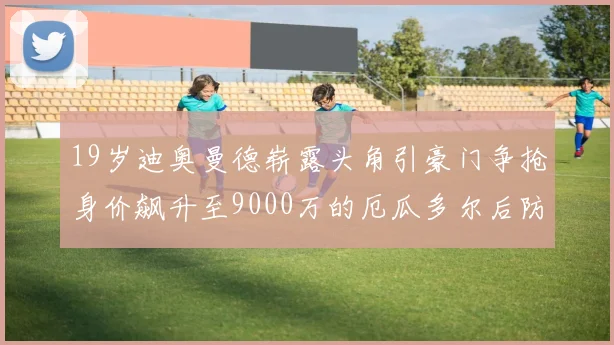 19岁迪奥曼德崭露头角引豪门争抢身价飙升至9000万的厄瓜多尔后防新星
