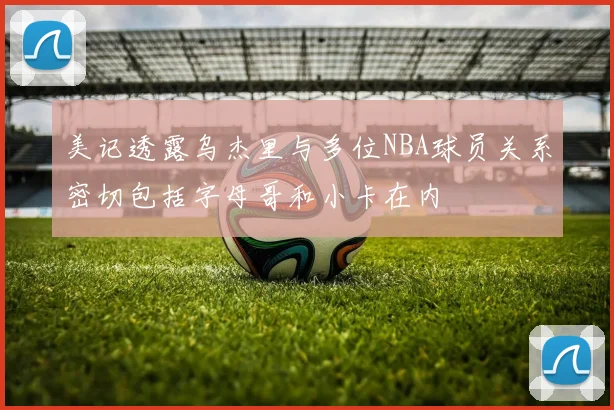 美记透露乌杰里与多位NBA球员关系密切包括字母哥和小卡在内