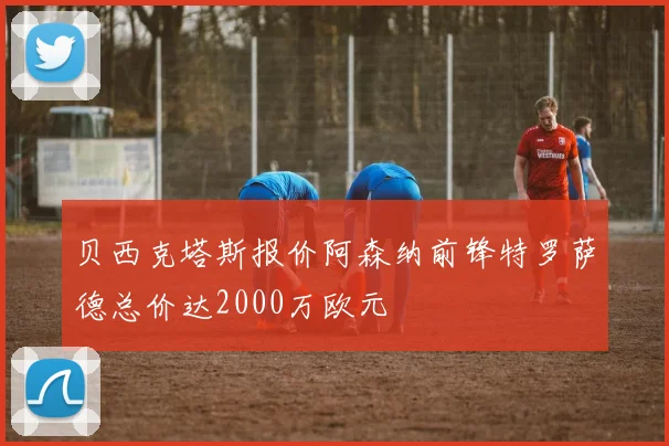 贝西克塔斯报价阿森纳前锋特罗萨德总价达2000万欧元
