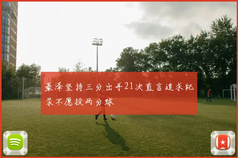豪泽坚持三分出手21次直言追求纪录不愿投两分球