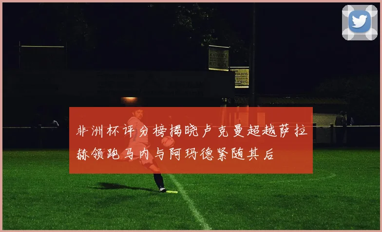 非洲杯评分榜揭晓卢克曼超越萨拉赫领跑马内与阿玛德紧随其后