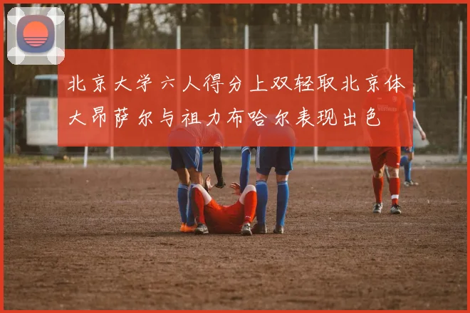 北京大学六人得分上双轻取北京体大昂萨尔与祖力布哈尔表现出色