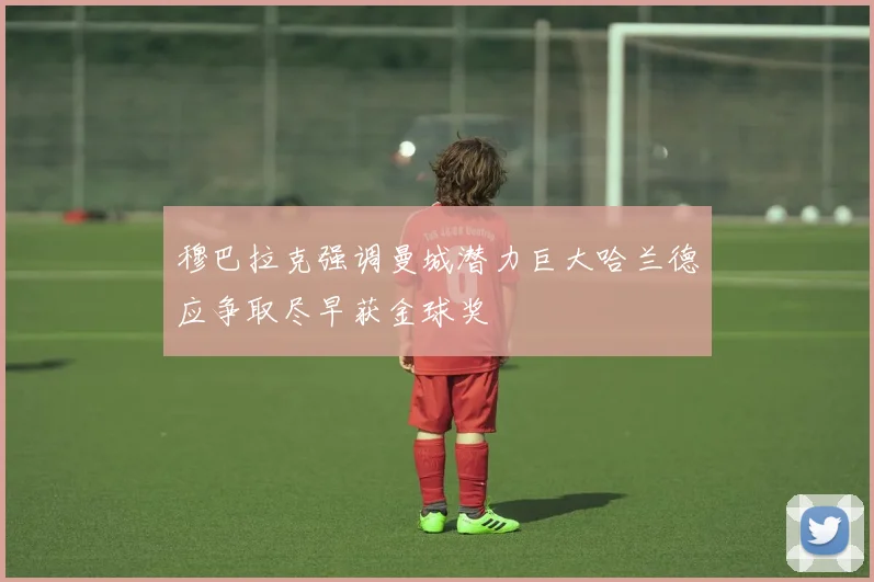 穆巴拉克强调曼城潜力巨大哈兰德应争取尽早获金球奖