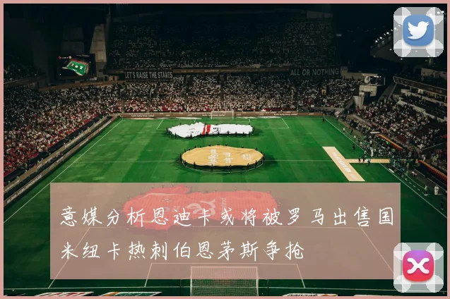 意媒分析恩迪卡或将被罗马出售国米纽卡热刺伯恩茅斯争抢