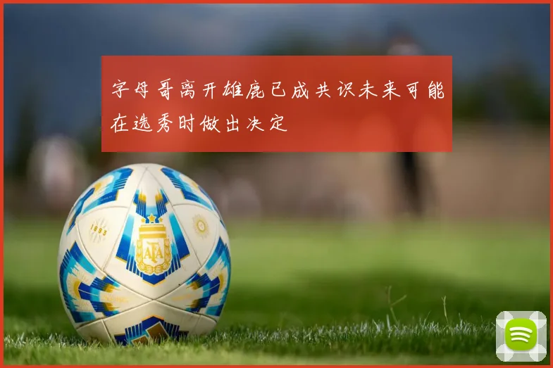字母哥离开雄鹿已成共识未来可能在选秀时做出决定