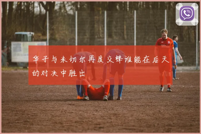 华子与米切尔再度交锋谁能在后天的对决中胜出