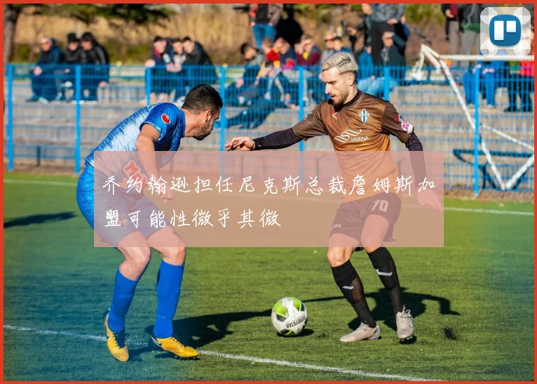 乔约翰逊担任尼克斯总裁詹姆斯加盟可能性微乎其微