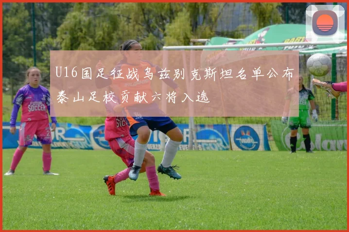 U16国足征战乌兹别克斯坦名单公布泰山足校贡献六将入选